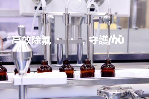 “高效除氟，守護(hù)碧水藍(lán)天——廢水中氟離子處理新篇章”